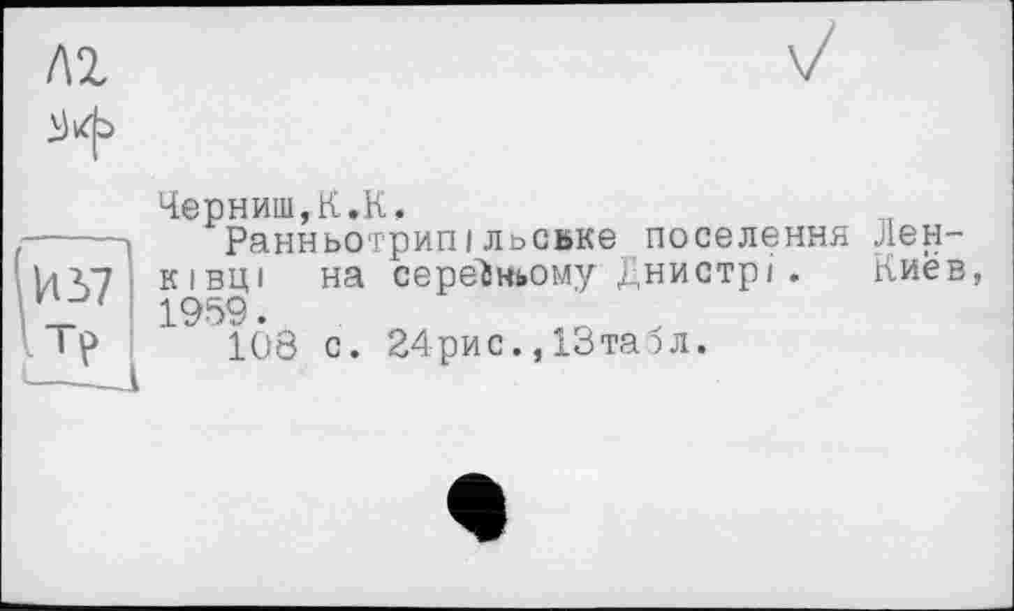 ﻿
ЧернишД.К.
----Ранньотрипільовке поселення лен-Vi V7 ківці на середньому Днистрі. Киев, v_ 1 1959.
Ip 108 с. 24рис., 13та 5л.